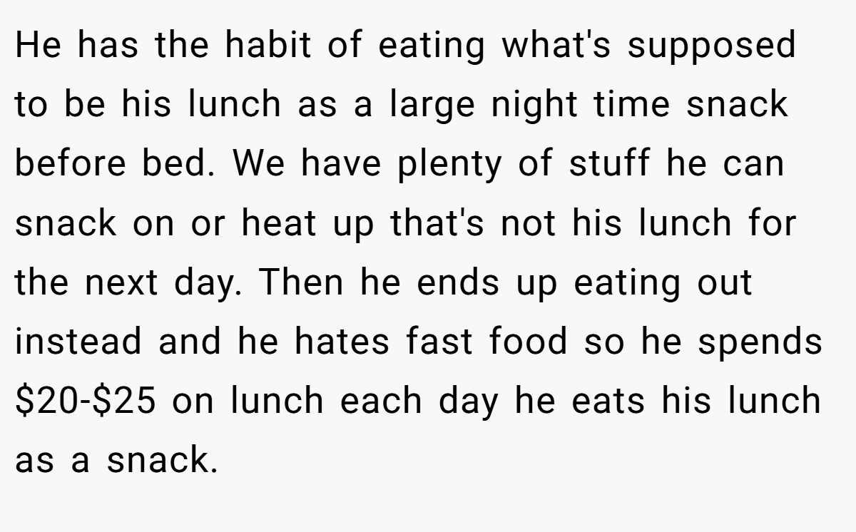 He has the habit of eating what's supposed to be his lunch as a large night time snack before bed. We have plenty of stuff he can snack on or heat up that's not his lunch for the next day. Then he ends up eating out instead and he hates fast food so he spends $20-$25 on lunch each day he eats his lunch as a snack.