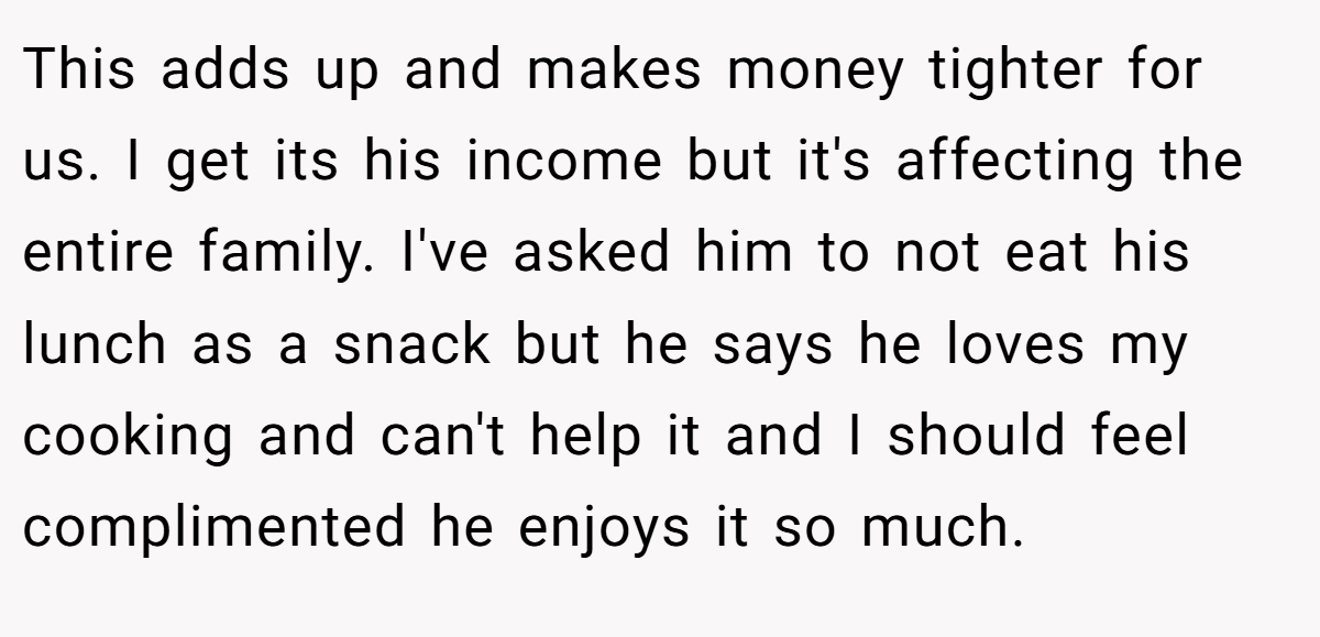 This adds up and makes money tighter for us. I get its his income but it's affecting the entire family. I've asked him to not eat his lunch as a snack but he says he loves my cooking and can't help it and I should feel complimented he enjoys it so much.