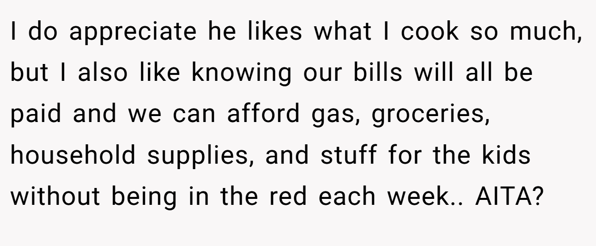 I do appreciate he likes what I cook so much, but I also like knowing our bills will all be paid and we can afford gas, groceries, household supplies, and stuff for the kids without being in the red each week.. AITA?