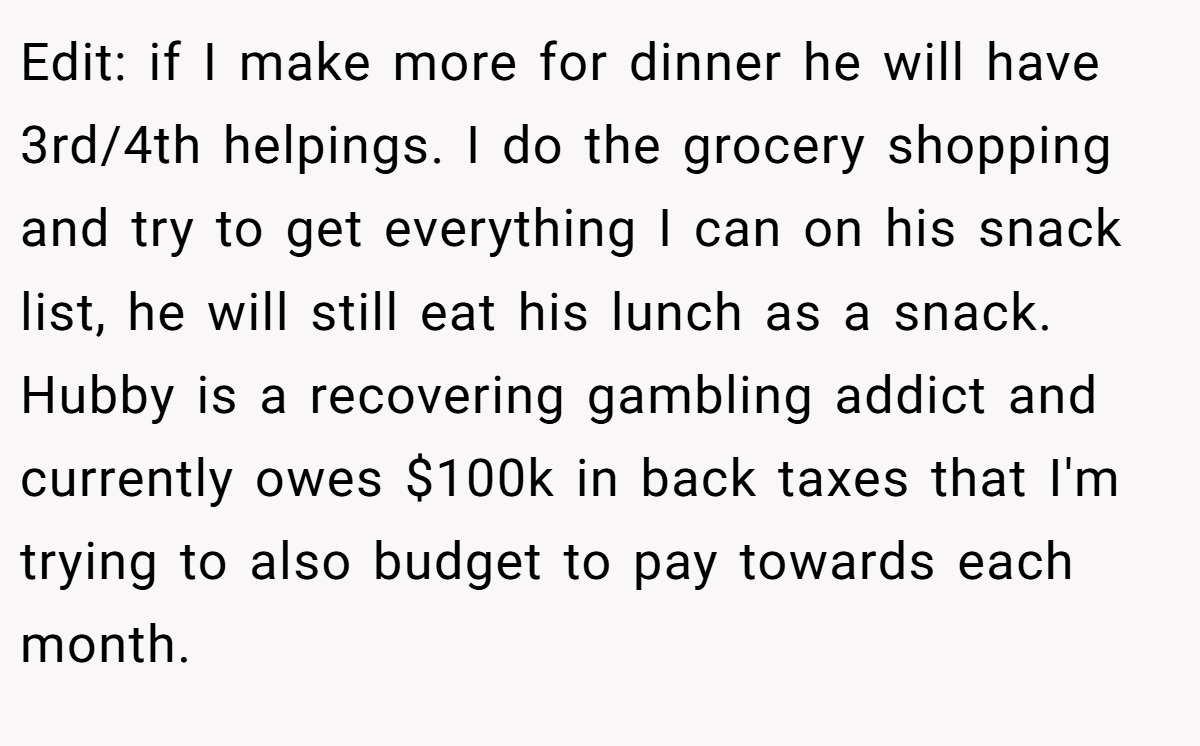 Edit: if I make more for dinner he will have 3rd/4th helpings. I do the grocery shopping and try to get everything I can on his snack list, he will still eat his lunch as a snack. Hubby is a recovering gambling addict and currently owes $100k in back taxes that I'm trying to also budget to pay towards each month.