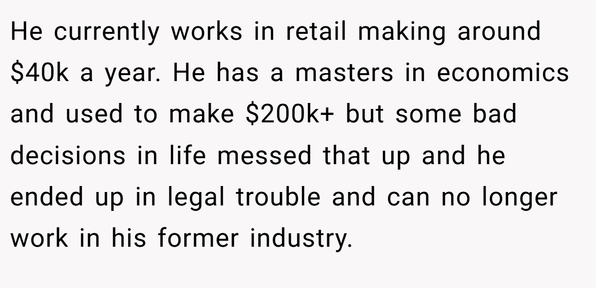 He currently works in retail making around $40k a year. He has a masters in economics and used to make $200k+ but some bad decisions in life messed that up and he ended up in legal trouble and can no longer work in his former industry.