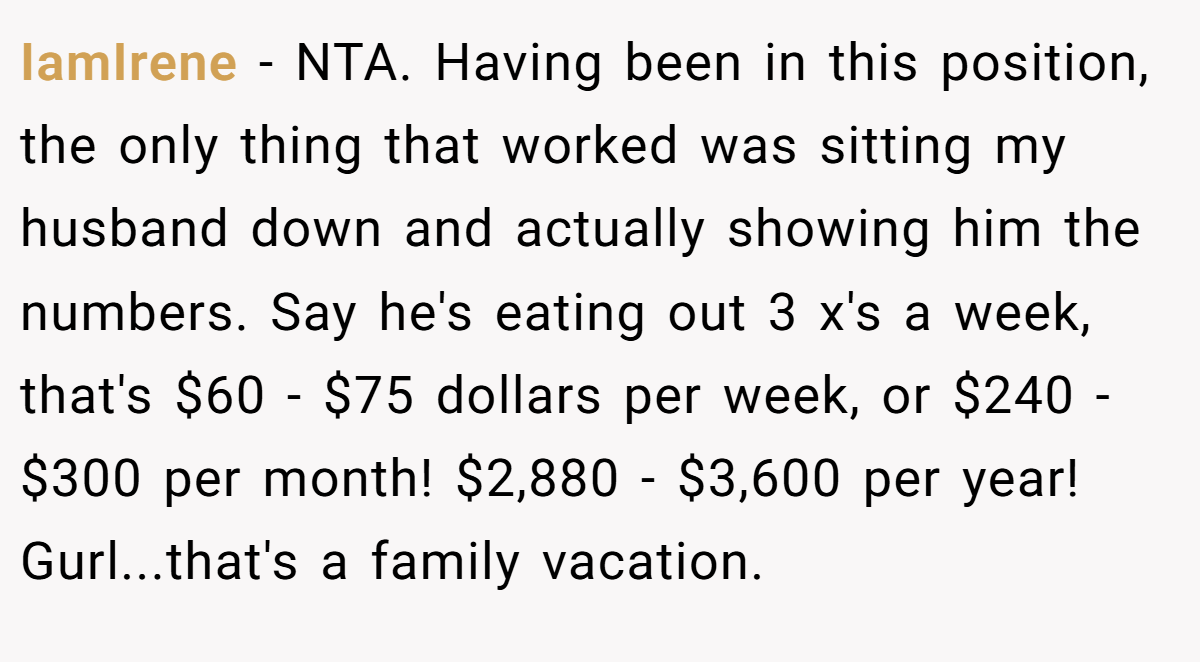 IamIrene - NTA. Having been in this position, the only thing that worked was sitting my husband down and actually showing him the numbers. Say he's eating out 3 x's a week, that's $60 - $75 dollars per week, or $240 - $300 per month! $2,880 - $3,600 per year! Gurl...that's a family vacation.