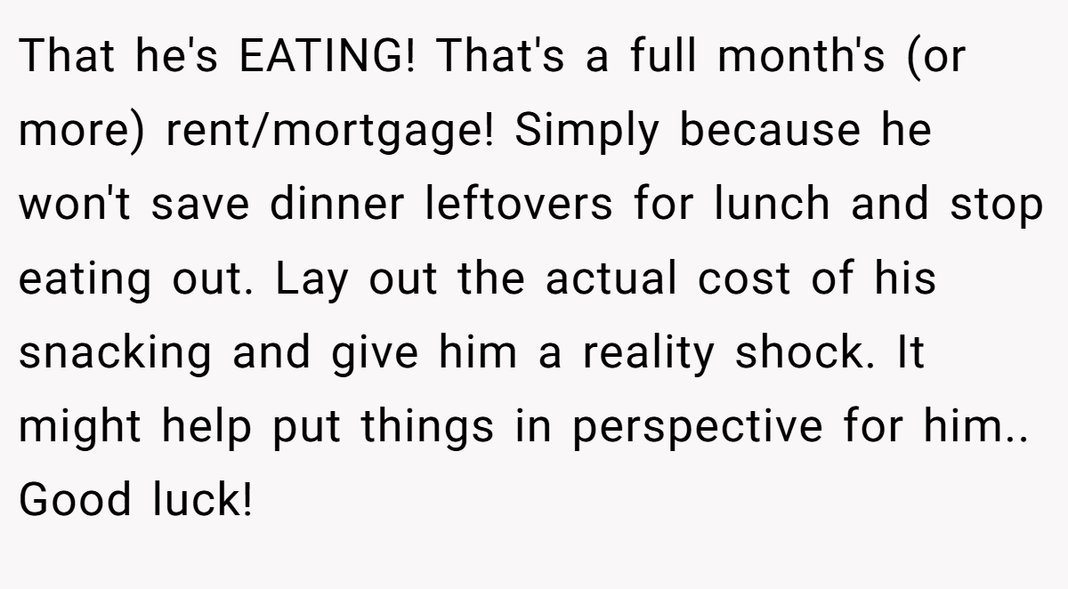 That he's EATING! That's a full month's (or more) rent/mortgage! Simply because he won't save dinner leftovers for lunch and stop eating out. Lay out the actual cost of his snacking and give him a reality shock. It might help put things in perspective for him.. Good luck!