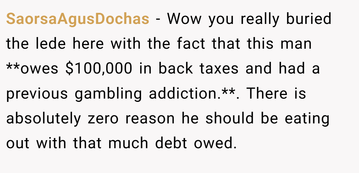 SaorsaAgusDochas - Wow you really buried the lede here with the fact that this man **owes $100,000 in back taxes and had a previous gambling addiction.**. There is absolutely zero reason he should be eating out with that much debt owed.
