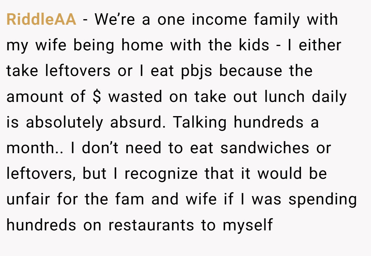 RiddleAA - We’re a one income family with my wife being home with the kids - I either take leftovers or I eat pbjs because the amount of $ wasted on take out lunch daily is absolutely absurd. Talking hundreds a month.. I don’t need to eat sandwiches or leftovers, but I recognize that it would be unfair for the fam and wife if I was spending hundreds on restaurants to myself