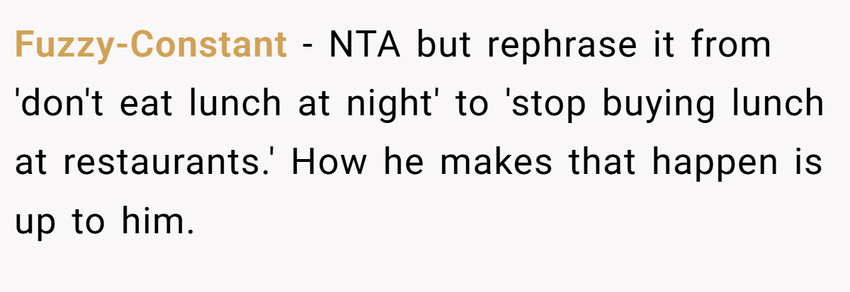 Fuzzy-Constant - NTA but rephrase it from 'don't eat lunch at night' to 'stop buying lunch at restaurants.' How he makes that happen is up to him.