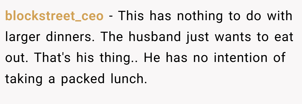 blockstreet_ceo - This has nothing to do with larger dinners. The husband just wants to eat out. That's his thing.. He has no intention of taking a packed lunch.