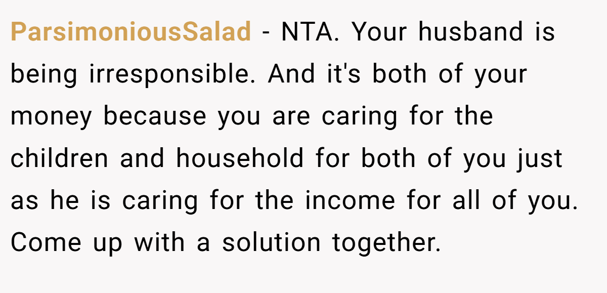 ParsimoniousSalad - NTA. Your husband is being irresponsible. And it's both of your money because you are caring for the children and household for both of you just as he is caring for the income for all of you. Come up with a solution together.