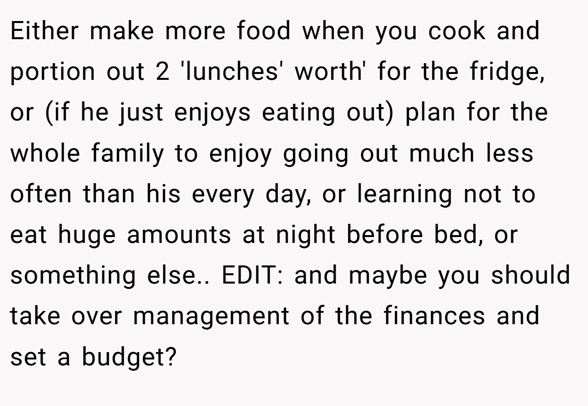Either make more food when you cook and portion out 2 'lunches' worth' for the fridge, or (if he just enjoys eating out) plan for the whole family to enjoy going out much less often than his every day, or learning not to eat huge amounts at night before bed, or something else.. EDIT: and maybe you should take over management of the finances and set a budget?