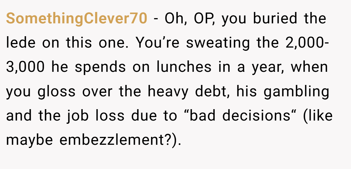 SomethingClever70 - Oh, OP, you buried the lede on this one. You’re sweating the 2,000-3,000 he spends on lunches in a year, when you gloss over the heavy debt, his gambling and the job loss due to “bad decisions“ (like maybe embezzlement?).
