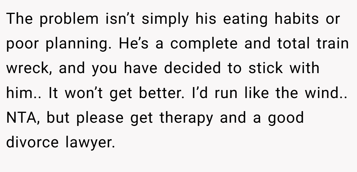 The problem isn’t simply his eating habits or poor planning. He’s a complete and total train wreck, and you have decided to stick with him.. It won’t get better. I’d run like the wind.. NTA, but please get therapy and a good divorce lawyer.