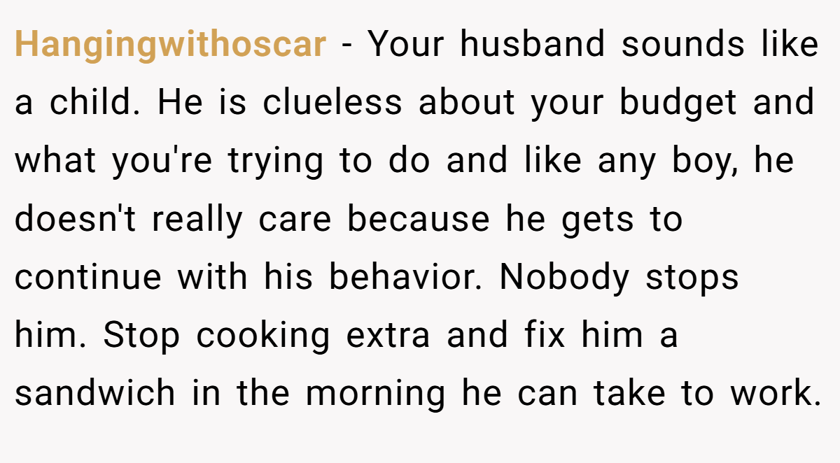 Hangingwithoscar - Your husband sounds like a child. He is clueless about your budget and what you're trying to do and like any boy, he doesn't really care because he gets to continue with his behavior. Nobody stops him. Stop cooking extra and fix him a sandwich in the morning he can take to work.