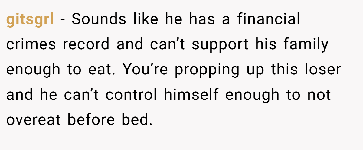 gitsgrl - Sounds like he has a financial crimes record and can’t support his family enough to eat. You’re propping up this loser and he can’t control himself enough to not overeat before bed.