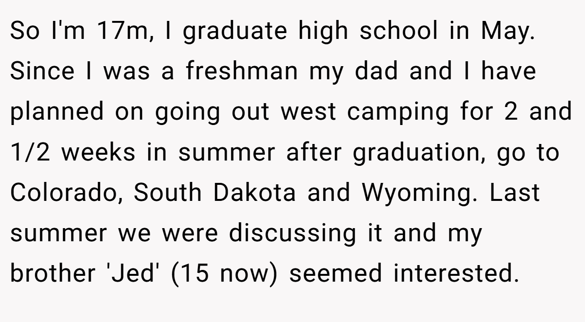 So I'm 17m, I graduate high school in May. Since I was a freshman my dad and I have planned on going out west camping for 2 and 1/2 weeks in summer after graduation, go to Colorado, South Dakota and Wyoming. Last summer we were discussing it and my brother 'Jed' (15 now) seemed interested.