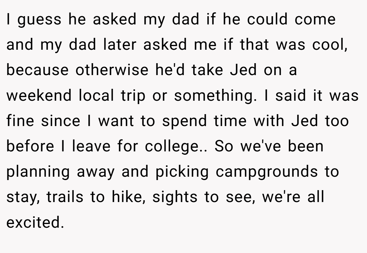 I guess he asked my dad if he could come and my dad later asked me if that was cool, because otherwise he'd take Jed on a weekend local trip or something. I said it was fine since I want to spend time with Jed too before I leave for college.. So we've been planning away and picking campgrounds to stay, trails to hike, sights to see, we're all excited.