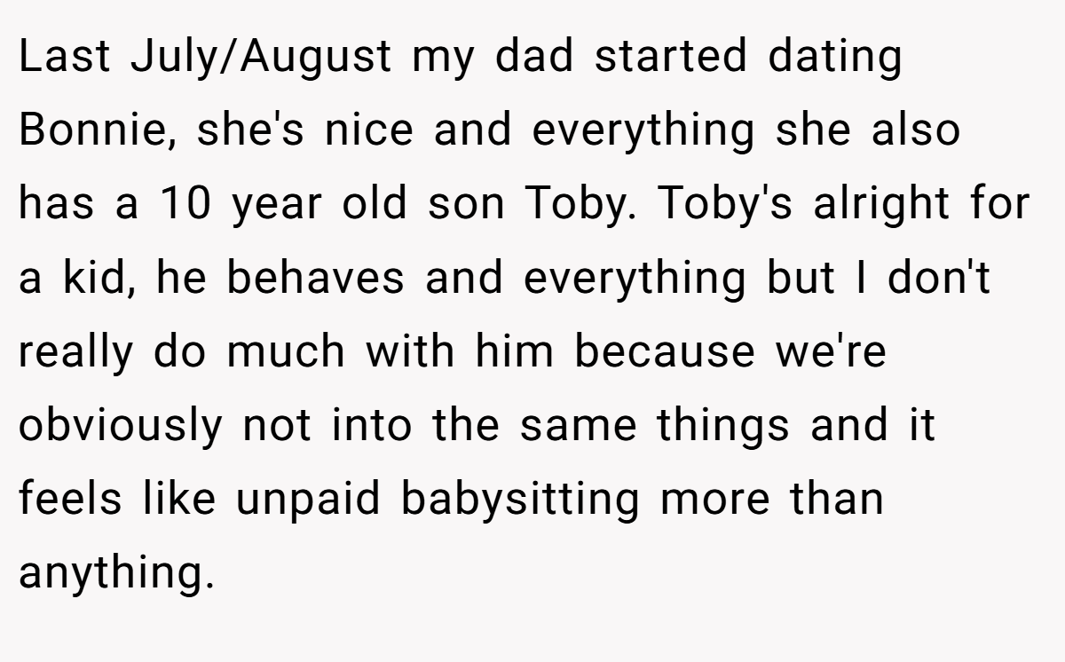 Last July/August my dad started dating Bonnie, she's nice and everything she also has a 10 year old son Toby. Toby's alright for a kid, he behaves and everything but I don't really do much with him because we're obviously not into the same things and it feels like unpaid babysitting more than anything.