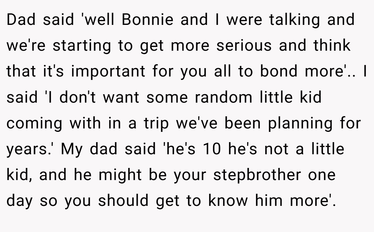 Dad said 'well Bonnie and I were talking and we're starting to get more serious and think that it's important for you all to bond more'.. I said 'I don't want some random little kid coming with in a trip we've been planning for years.' My dad said 'he's 10 he's not a little kid, and he might be your stepbrother one day so you should get to know him more'.