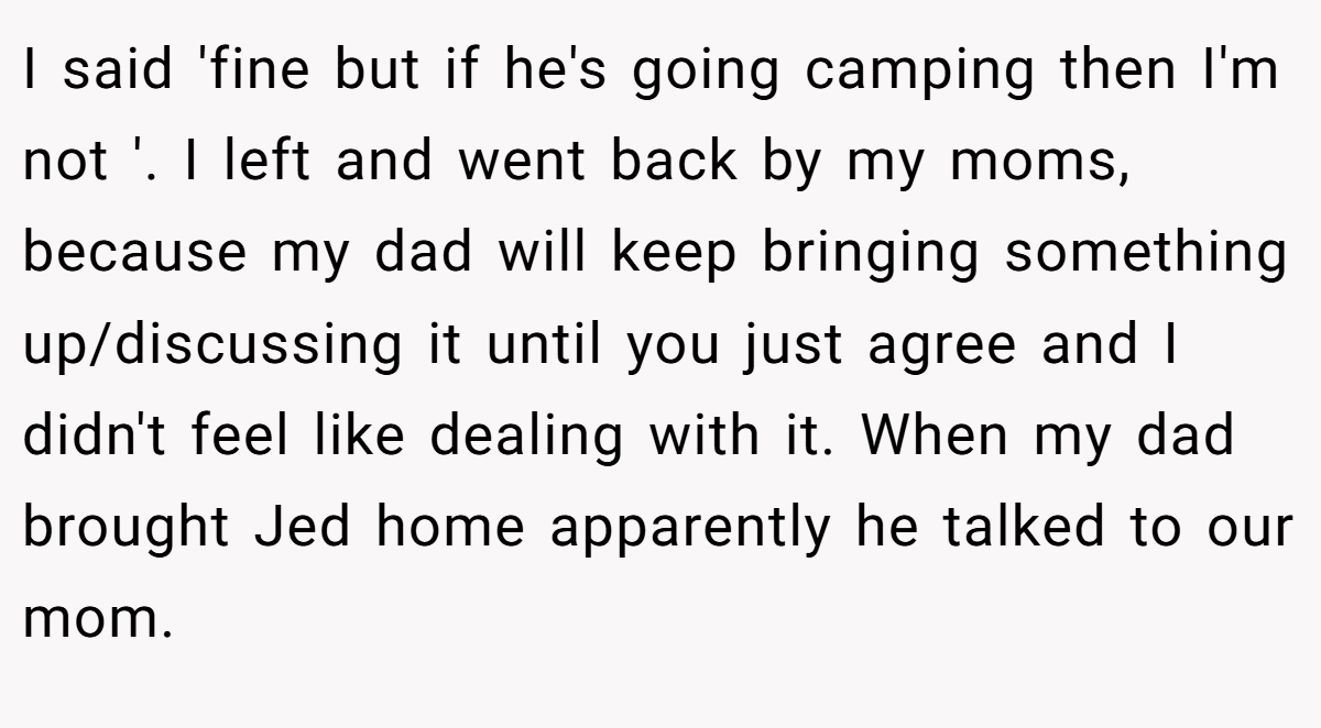 I said 'fine but if he's going camping then I'm not '. I left and went back by my moms, because my dad will keep bringing something up/discussing it until you just agree and I didn't feel like dealing with it. When my dad brought Jed home apparently he talked to our mom.