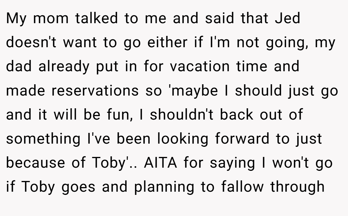 My mom talked to me and said that Jed doesn't want to go either if I'm not going, my dad already put in for vacation time and made reservations so 'maybe I should just go and it will be fun, I shouldn't back out of something I've been looking forward to just because of Toby'.. AITA for saying I won't go if Toby goes and planning to fallow through