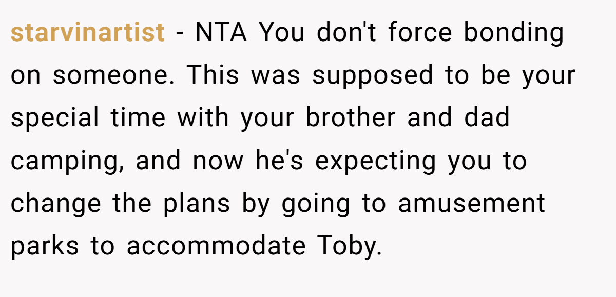 starvinartist − NTA You don't force bonding on someone. This was supposed to be your special time with your brother and dad camping, and now he's expecting you to change the plans by going to amusement parks to accommodate Toby.