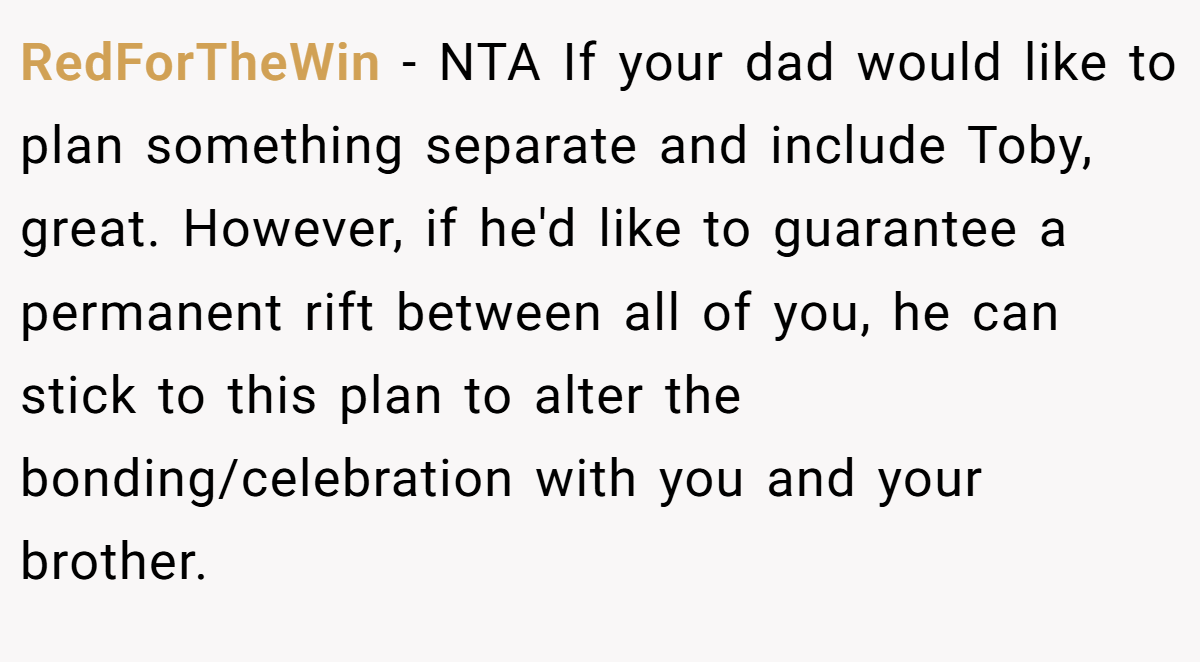 RedForTheWin − NTA If your dad would like to plan something separate and include Toby, great. However, if he'd like to guarantee a permanent rift between all of you, he can stick to this plan to alter the bonding/celebration with you and your brother.