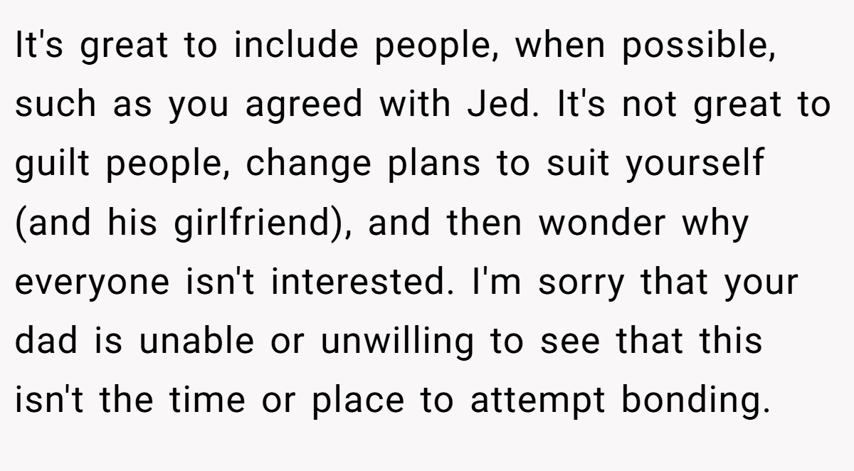 It's great to include people, when possible, such as you agreed with Jed. It's not great to guilt people, change plans to suit yourself (and his girlfriend), and then wonder why everyone isn't interested. I'm sorry that your dad is unable or unwilling to see that this isn't the time or place to attempt bonding.