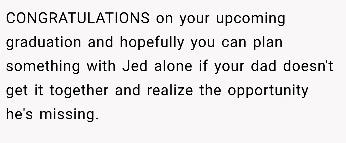 CONGRATULATIONS on your upcoming graduation and hopefully you can plan something with Jed alone if your dad doesn't get it together and realize the opportunity he's missing.