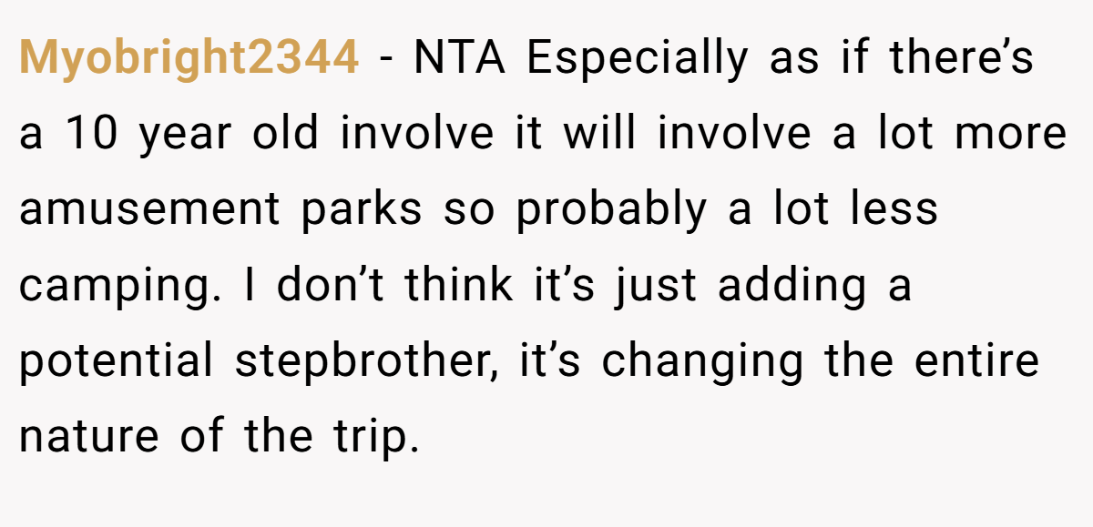 Myobright2344 − NTA Especially as if there’s a 10 year old involve it will involve a lot more amusement parks so probably a lot less camping. I don’t think it’s just adding a potential stepbrother, it’s changing the entire nature of the trip.