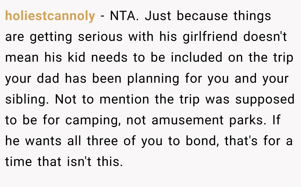 holiestcannoly − NTA. Just because things are getting serious with his girlfriend doesn't mean his kid needs to be included on the trip your dad has been planning for you and your sibling. Not to mention the trip was supposed to be for camping, not amusement parks. If he wants all three of you to bond, that's for a time that isn't this.