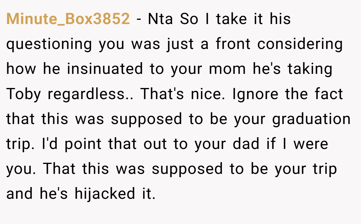 Minute_Box3852 − Nta So I take it his questioning you was just a front considering how he insinuated to your mom he's taking Toby regardless.. That's nice. Ignore the fact that this was supposed to be your graduation trip. I'd point that out to your dad if I were you. That this was supposed to be your trip and he's hijacked it.