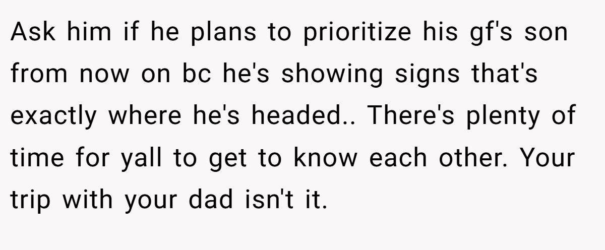 Ask him if he plans to prioritize his gf's son from now on bc he's showing signs that's exactly where he's headed.. There's plenty of time for yall to get to know each other. Your trip with your dad isn't it.