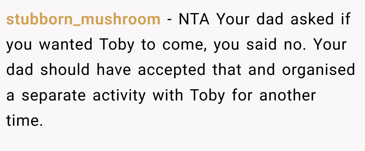 stubborn_mushroom − NTA Your dad asked if you wanted Toby to come, you said no. Your dad should have accepted that and organised a separate activity with Toby for another time.