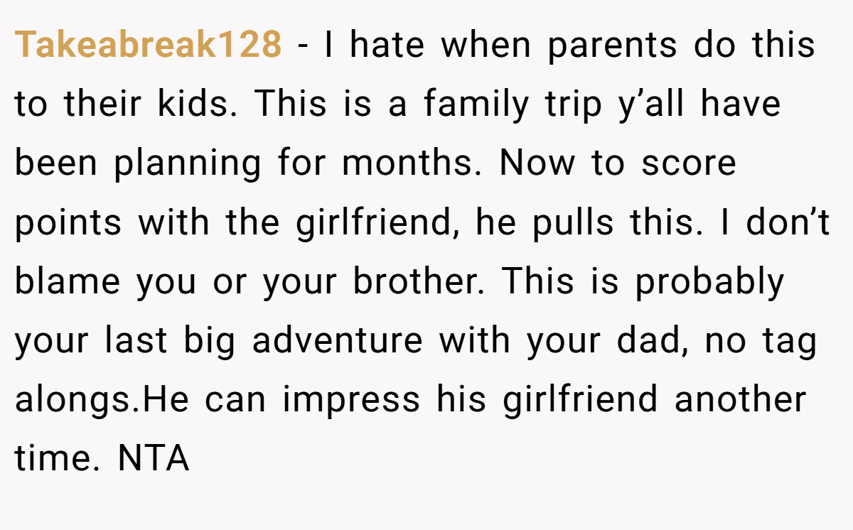 Takeabreak128 − I hate when parents do this to their kids. This is a family trip y’all have been planning for months. Now to score points with the girlfriend, he pulls this. I don’t blame you or your brother. This is probably your last big adventure with your dad, no tag alongs.He can impress his girlfriend another time. NTA