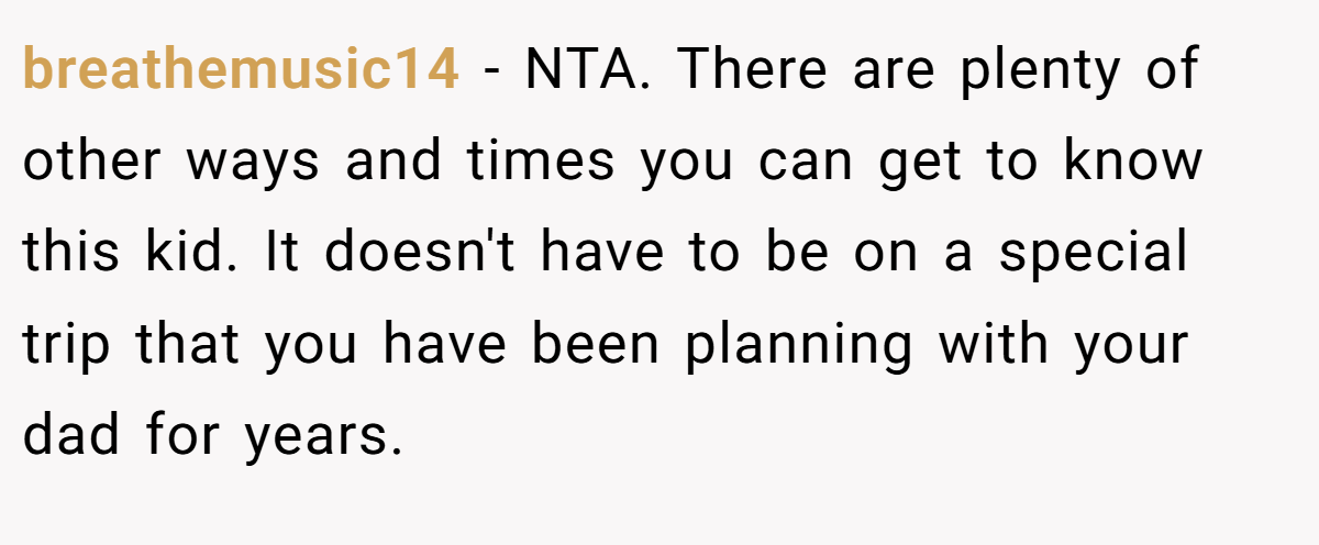 breathemusic14 − NTA. There are plenty of other ways and times you can get to know this kid. It doesn't have to be on a special trip that you have been planning with your dad for years.