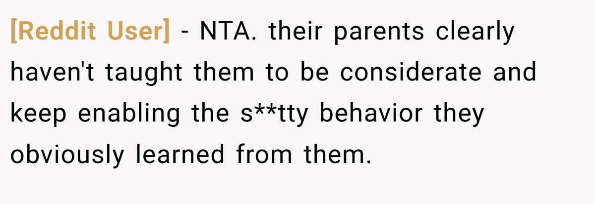 [Reddit User] − NTA. their parents clearly haven't taught them to be considerate and keep enabling the s**tty behavior they obviously learned from them.