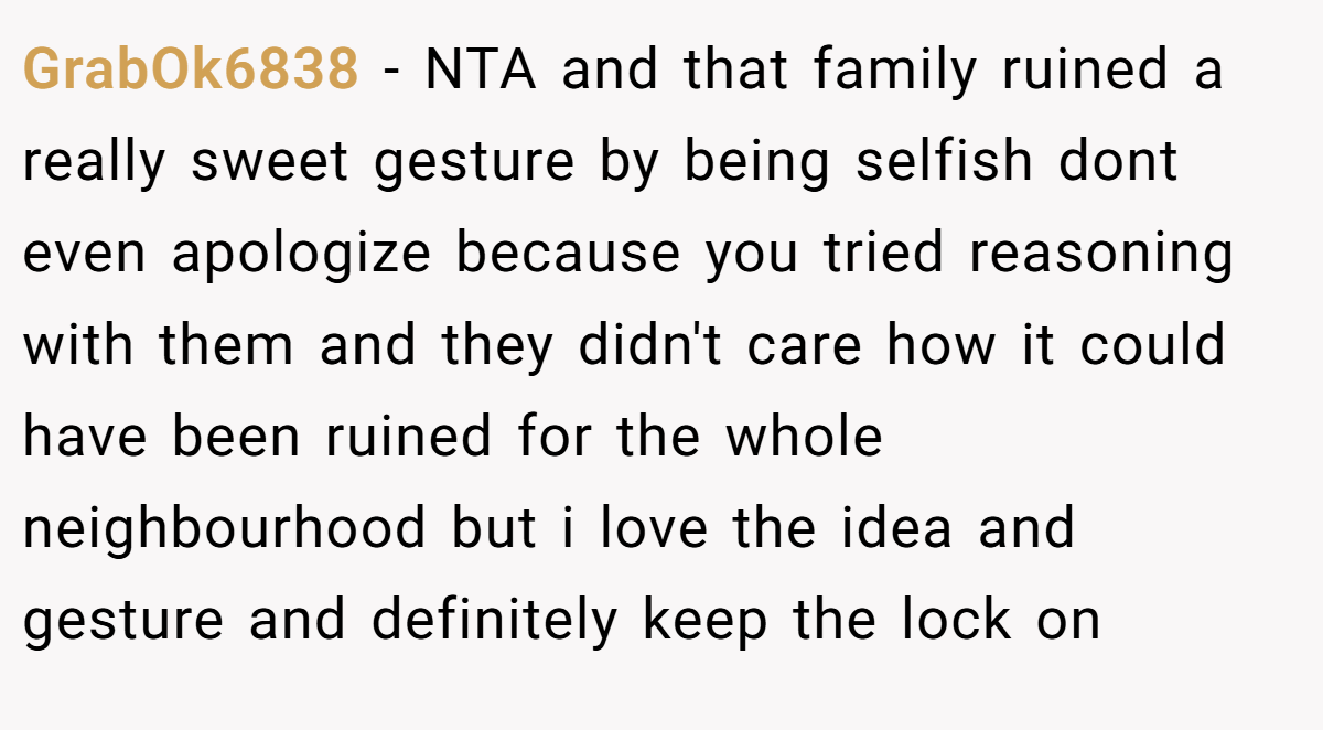 GrabOk6838 − NTA and that family ruined a really sweet gesture by being selfish dont even apologize because you tried reasoning with them and they didn't care how it could have been ruined for the whole neighbourhood but i love the idea and gesture and definitely keep the lock on