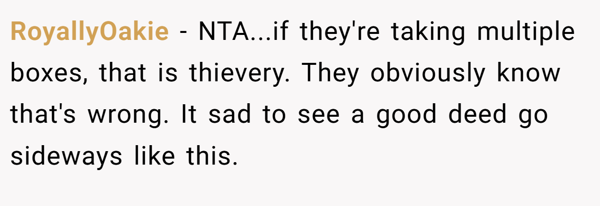 RoyallyOakie − NTA...if they're taking multiple boxes, that is thievery. They obviously know that's wrong. It sad to see a good deed go sideways like this.