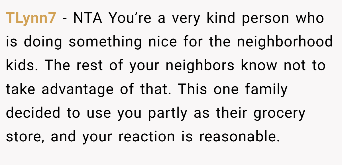 TLynn7 − NTA You’re a very kind person who is doing something nice for the neighborhood kids. The rest of your neighbors know not to take advantage of that. This one family decided to use you partly as their grocery store, and your reaction is reasonable.