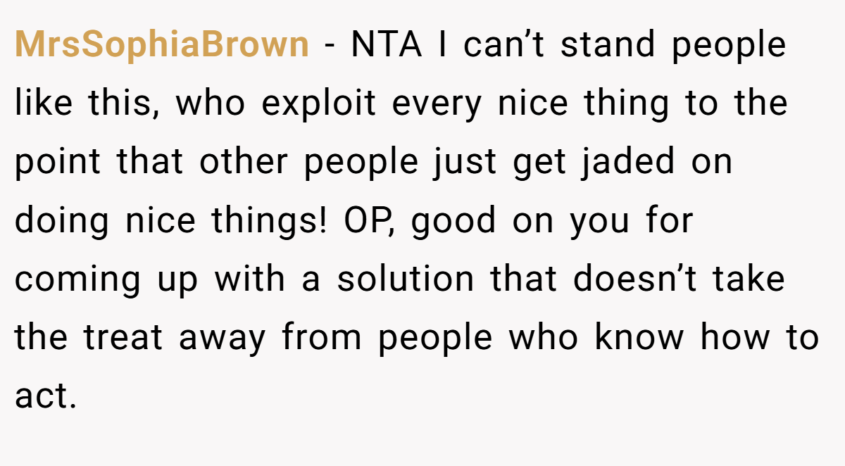 MrsSophiaBrown − NTA I can’t stand people like this, who exploit every nice thing to the point that other people just get jaded on doing nice things! OP, good on you for coming up with a solution that doesn’t take the treat away from people who know how to act.