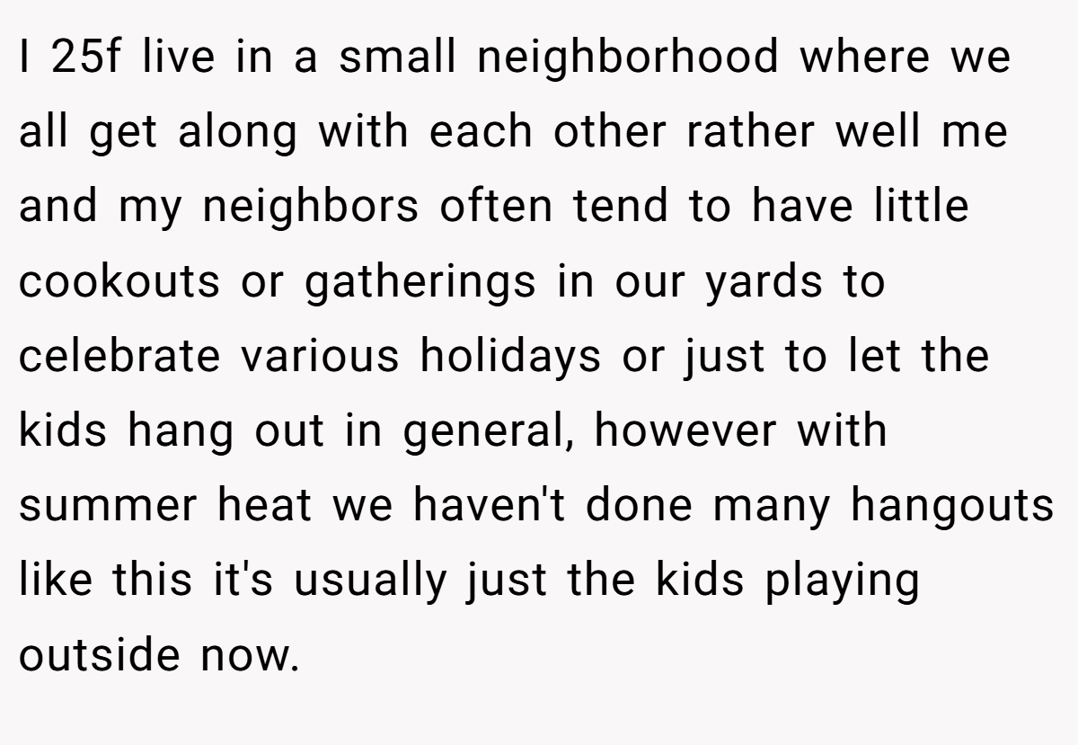 I 25f live in a small neighborhood where we all get along with each other rather well me and my neighbors often tend to have little cookouts or gatherings in our yards to celebrate various holidays or just to let the kids hang out in general, however with summer heat we haven't done many hangouts like this it's usually just the kids playing outside now.