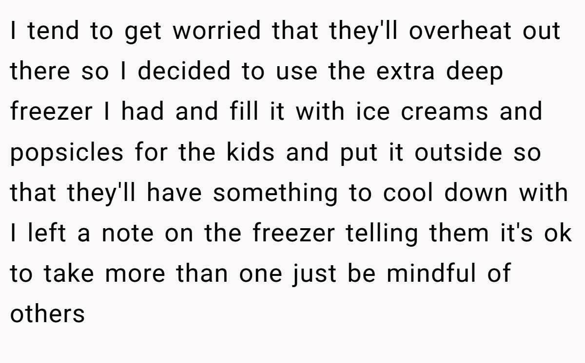 I tend to get worried that they'll overheat out there so I decided to use the extra deep freezer I had and fill it with ice creams and popsicles for the kids and put it outside so that they'll have something to cool down with I left a note on the freezer telling them it's ok to take more than one just be mindful of others