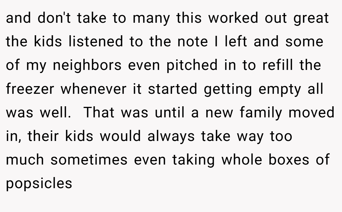 and don't take to many this worked out great the kids listened to the note I left and some of my neighbors even pitched in to refill the freezer whenever it started getting empty all was well.  That was until a new family moved in, their kids would always take way too much sometimes even taking whole boxes of popsicles