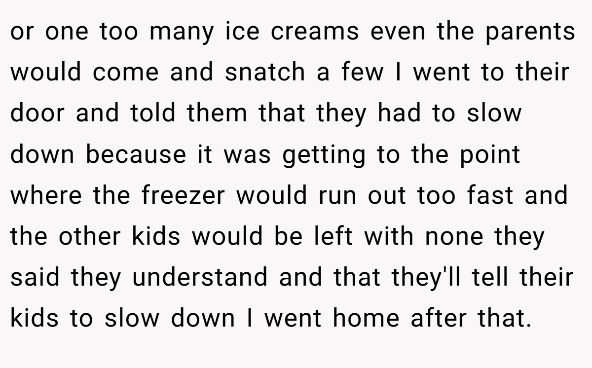 or one too many ice creams even the parents would come and snatch a few I went to their door and told them that they had to slow down because it was getting to the point where the freezer would run out too fast and the other kids would be left with none they said they understand and that they'll tell their kids to slow down I went home after that. 