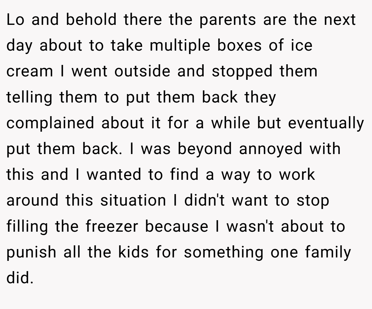 Lo and behold there the parents are the next day about to take multiple boxes of ice cream I went outside and stopped them telling them to put them back they complained about it for a while but eventually put them back. I was beyond annoyed with this and I wanted to find a way to work around this situation I didn't want to stop filling the freezer because I wasn't about to punish all the kids for something one family did.