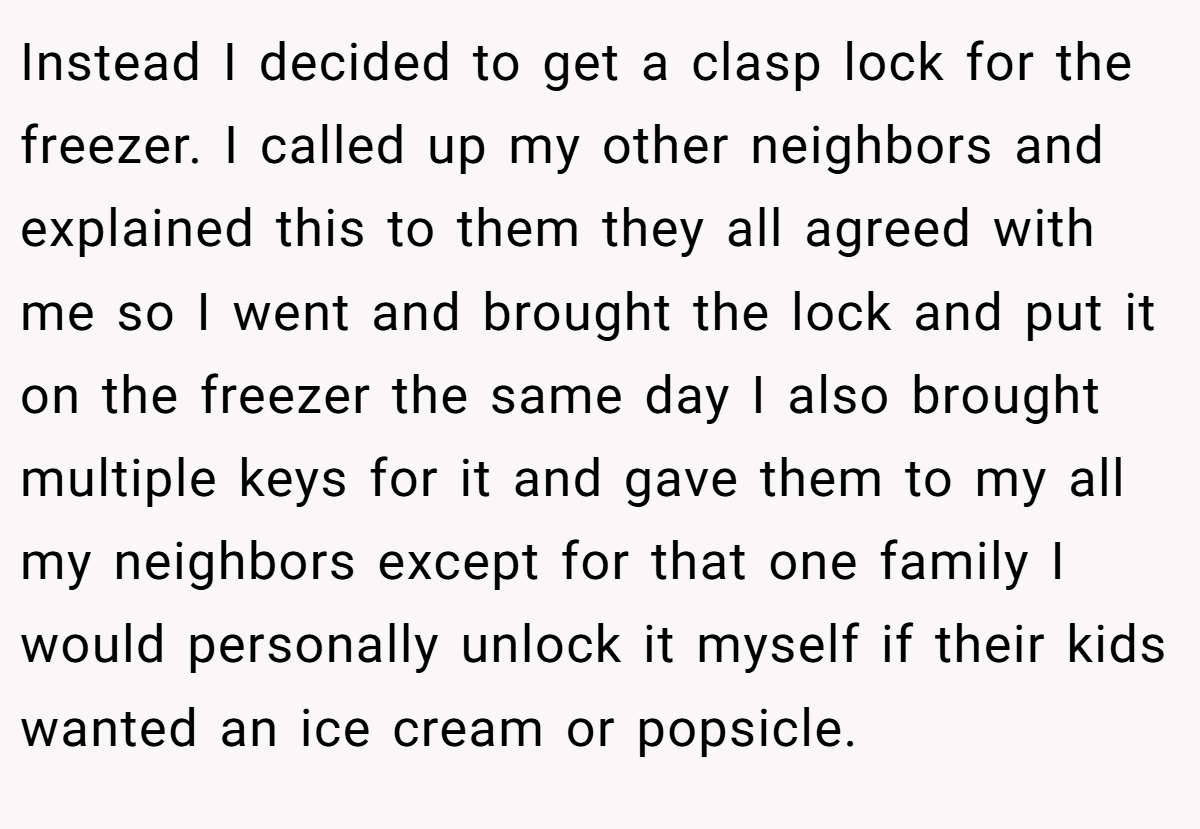 Instead I decided to get a clasp lock for the freezer. I called up my other neighbors and explained this to them they all agreed with me so I went and brought the lock and put it on the freezer the same day I also brought multiple keys for it and gave them to my all my neighbors except for that one family I would personally unlock it myself if their kids wanted an ice cream or popsicle.