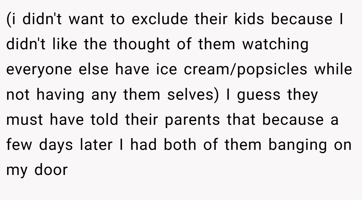 (i didn't want to exclude their kids because I didn't like the thought of them watching everyone else have ice cream/popsicles while not having any them selves) I guess they must have told their parents that because a few days later I had both of them banging on my door