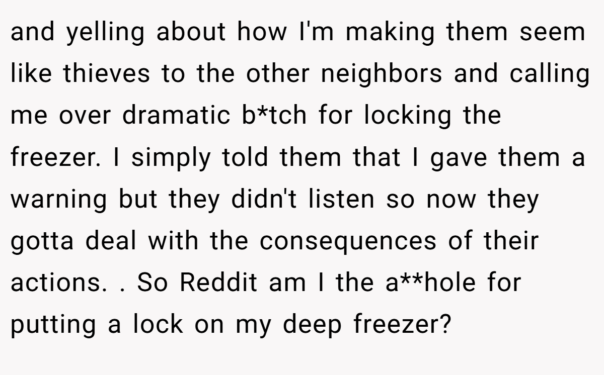 and yelling about how I'm making them seem like thieves to the other neighbors and calling me over dramatic b*tch for locking the freezer. I simply told them that I gave them a warning but they didn't listen so now they gotta deal with the consequences of their actions. . So Reddit am I the a**hole for putting a lock on my deep freezer?