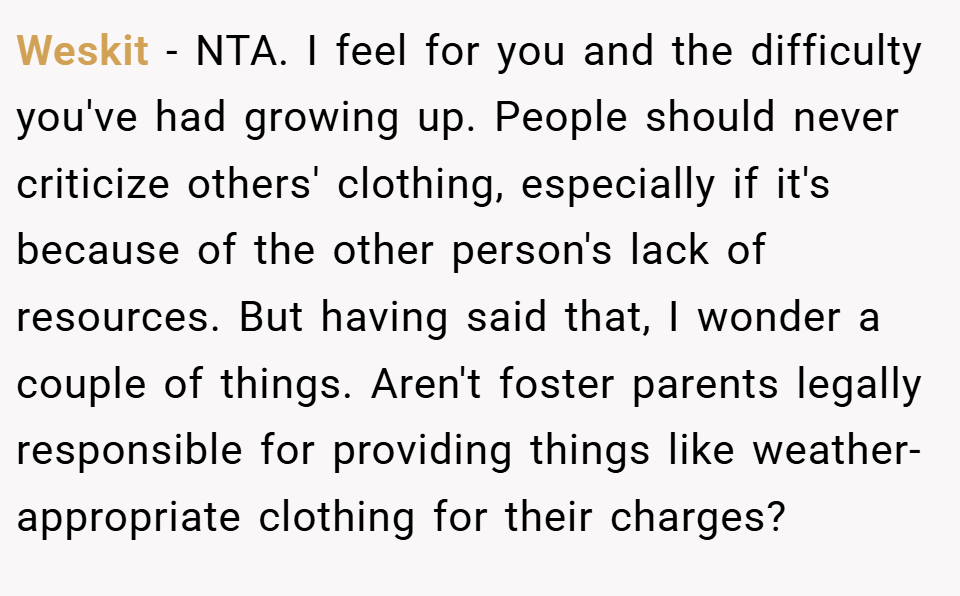 Weskit − NTA. I feel for you and the difficulty you've had growing up. People should never criticize others' clothing, especially if it's because of the other person's lack of resources. But having said that, I wonder a couple of things. Aren't foster parents legally responsible for providing things like weather-appropriate clothing for their charges?