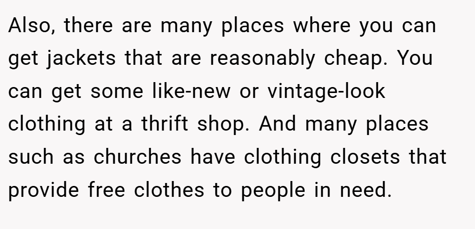 Also, there are many places where you can get jackets that are reasonably cheap. You can get some like-new or vintage-look clothing at a thrift shop. And many places such as churches have clothing closets that provide free clothes to people in need.