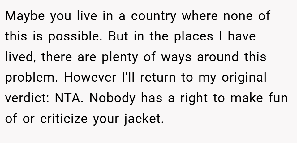 Maybe you live in a country where none of this is possible. But in the places I have lived, there are plenty of ways around this problem. However I'll return to my original verdict: NTA. Nobody has a right to make fun of or criticize your jacket.